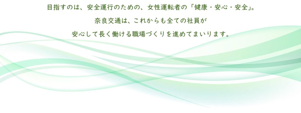 目指すのは、安全運行のための、女性運転者の「健康・安心・安全」。
奈良交通は、これからも全ての社員が安心して長く働ける職場づくりを進めてまいります。